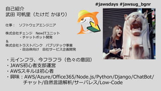 自己紹介
武田 可帆里（たけだ かほり）
仕事： ソフトウェアエンジニア
株式会社チェンジ NewITユニット
・チャットボット開発
＆
株式会社トラストバンク パブリテック事業
・自治体向け 自社サービス企画開発
・元インフラ、今フラフラ（色々の意図）
・JAWS初心者支部運営
・AWSスキルは初心者
・興味：AWS/Azure/Office365/Node.js/Python/Django/ChatBot/
チャット/自然言語解析/サーバレス/Low-Code
#jawsdays #jawsug_bgnr
 