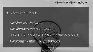 セッションターゲット
・AWS触ったことがない
・AWS始めようと思っている方
・「T2インスタンス」のTとか2って何だろうって方
・AWSの設計・構築・保守に携わる方
#jawsdays #jawsug_bgnr
 