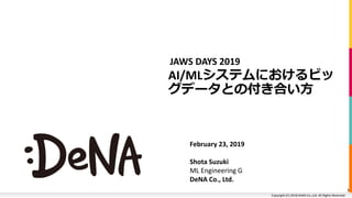Copyright (C) 2018 DeNA Co.,Ltd. All Rights Reserved.Copyright (C) 2018 DeNA Co.,Ltd. All Rights Reserved.
AI/MLシステムにおけるビッ
グデータとの付き合い方
JAWS DAYS 2019
February 23, 2019
Shota Suzuki
ML Engineering G
DeNA Co., Ltd.
1
 