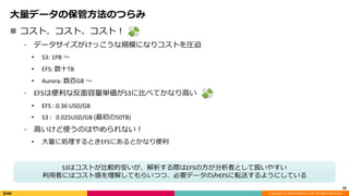 Copyright (C) 2018 DeNA Co.,Ltd. All Rights Reserved.
 コスト、コスト、コスト！
⁃ データサイズがけっこうな規模になりコストを圧迫
• S3: 1PB 〜
• EFS: 数十TB
• Aurora: 数百GB 〜
⁃ EFSは便利な反面容量単価がS3に比べてかなり高い
• EFS : 0.36 USD/GB
• S3 : 0.025USD/GB (最初の50TB)
⁃ 高いけど使うのはやめられない！
• 大量に処理するときEFSにあるとかなり便利
19
大量データの保管方法のつらみ
S3はコストが比較的安いが、解析する際はEFSの方が分析者として扱いやすい
利用者にはコスト感を理解してもらいつつ、必要データのみEFSに転送するようにしている
 