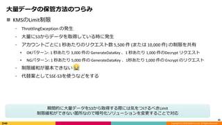 Copyright (C) 2018 DeNA Co.,Ltd. All Rights Reserved.
 KMSのLimit制限
⁃ ThrottlingException の発生
⁃ 大量にS3からデータを取得している時に発生
⁃ アカウントごとに1 秒あたりのリクエスト数 5,500 件 (または 10,000 件) の制限を共有
• OKパターン: 1 秒あたり 3,000 件の GenerateDataKey 、1 秒あたり 1,000 件のDecrypt リクエスト
• NGパターン: 1 秒あたり 5,000 件の GenerateDataKey 、1秒あたり 1,000 件の Encrypt のリクエスト
⁃ 制限緩和が基本できない
⁃ 代替案としてSSE-S3を使うなどをする
20
大量データの保管方法のつらみ
瞬間的に大量データをS3から取得する際には気をつけるべきLimit
制限緩和ができない箇所なので暗号化ソリューションを変更することで対応
 
