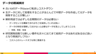 Copyright (C) 2018 DeNA Co.,Ltd. All Rights Reserved.
データの削減検討
 古いS3のデータGlacierに転送しコストダウン
 生データに対して処理をすることがほとんどで中間データを作成して元データを
削除することが難しい
 解析用途では必ずしも全期間のデータは必要ない
⁃ データセットを構築できればそこを保持していれば良い
⁃ データの特性を理解しておかないと必要なデータを落としてしまうことも
• 時間、季節、地域
 研究開発段階では新しい要件も次々に出てきて結局データはあればあるほど良い
となり削減がしづらい
⁃ コストとのトレードオフは常に意識する
21
 