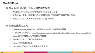 Copyright (C) 2018 DeNA Co.,Ltd. All Rights Reserved.
Glueのつらみ
26
 Glue JobによるIPアドレスの枯渇が発生
⁃ DPU(Data Processing Unit) の数分の ENIが必要になる
⁃ そのため計算量、同時実行のJobが増えるとその分発生確率が高くなる
⁃ 失敗したジョブを再実行が必要になる(つらみ)
 対策と運用の工夫
⁃ --enable-metrics をONにし、実行中のDPU 数から消費IPを管理
• DPUのモニタリング
⁃ Subnetは分析環境として分割して管理
⁃ 同時実行は避け、実行時刻を調整
⁃ Subnetも大きめに取る
⁃ ENI Limitなどのリソース制限も注意する
https://docs.aws.amazon.com/ja_jp/glue/latest/dg/monitor-debug-capacity.html
 