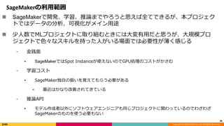Copyright (C) 2018 DeNA Co.,Ltd. All Rights Reserved.
SageMakerの利用範囲
36
 SageMakerで開発、学習、推論までやろうと思えば全てできるが、本プロジェク
トではデータの分析、可視化がメイン用途
 少人数でMLプロジェクトに取り組むときには大変有用だと思うが、大規模プロ
ジェクトで色々なスキルを持った人がいる場面では必要性が薄く感じる
⁃ 金銭面
• SageMakerではSpot Instanceが使えないのでGPU処理のコストがかさむ
⁃ 学習コスト
• SageMaker独自の扱いを覚えてもらう必要がある
⁃ 最近はかなり改善されてきている
⁃ 推論API
• モデル作成者以外にソフトウェアエンジニアも同じプロジェクトに関わっているのでわざわざ
SageMakerのものを使う必要もない
 
