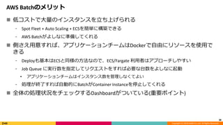 Copyright (C) 2018 DeNA Co.,Ltd. All Rights Reserved.
AWS Batchのメリット
 低コストで大量のインスタンスを立ち上げられる
⁃ Spot Fleet + Auto Scaling + ECSを簡単に構築できる
⁃ AWS Batchがよしなに準備してくれる
 側さえ用意すれば、アプリケーションチームはDockerで自由にリソースを使用で
きる
⁃ Deployも基本はECSと同様の方法なので、ECS/Fargate 利用者はアプローチしやすい
⁃ Job Queue に実行数を指定してリクエストをすれば必要な台数をよしなに起動
• アプリケーションチームはインスタンス数を管理しなくてよい
⁃ 処理が終了すれば自動的にBatchがContainer Instanceを停止してくれる
 全体の処理状況をチェックするDashboardがついている(重要ポイント)
38
 