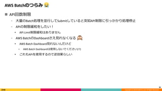 Copyright (C) 2018 DeNA Co.,Ltd. All Rights Reserved.
AWS Batchのつらみ
 API回数制限
⁃ 大量のBatch処理を並行してSubmitしていると突如API制限に引っかかり処理停止
⁃ APIの制限緩和をしたい！
• API Limit制限緩和はありません
⁃ AWS BatchのDashboardさえ見れなくなる
• AWS Batch Dashboard見れないんだけど
⁃ AWS Batch Dashboardは使用しないでください(!?)
• これもAPIを使用するので逆効果らしい
39
 
