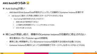 Copyright (C) 2018 DeNA Co.,Ltd. All Rights Reserved.
AWS Batchのつらみ
 Auto Scalingが遅い
⁃ AWS BatchはJob QueueのJob件数をチェックして自動的にContainer Instanceを増やす
• Job Queueに溜まった件数と間隔でスケールアウトさせたいなぁ
⁃ Auto Scalingの設定を変えればいけるだろ！
• 設定はあるが変更等ができない
• この箇所は利用者側でチューニングできない(つらみ)
• ひたすら待つ(つらみ)
 稀にJobが滞留し続け、稼働中のContainer Instanceが自動的に停止されない
⁃ 発生要因はいろいろ(docker-agentの問題等)
⁃ 異常に長い時間動作しているContainer Instanceを監視する仕組みが必要(つらみ)
⁃ Container Instanceも場合によっては利用者側でマネージドしなきゃいけない(つらみ)
40
 