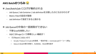 Copyright (C) 2018 DeNA Co.,Ltd. All Rights Reserved.
AWS Batchのつらみ
 /aws/batch/job にログが集約される
⁃ Job Queue / Job Container / Job definitionを分割したのにもかかわらず
⁃ Metric Filterの設定が面倒
⁃ Job Definitionで指定できると助かる
 Job Queueの中身の一括削除ができない
⁃ 不要なJobを削除したい
⁃ SQSにはPurgeという素晴らしい機能が！
• だがBatchにはないので
⁃ list-jobs でstatusごとにjob idを取得、一覧を作成 -> terminate-jobで一つ一つ停止
⁃ StatusとはJobの実行状態で、RUNNING、FAILED等を指す
41
 