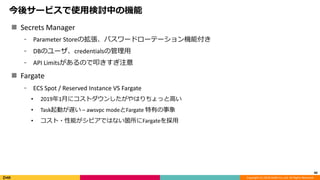Copyright (C) 2018 DeNA Co.,Ltd. All Rights Reserved.
今後サービスで使用検討中の機能
 Secrets Manager
⁃ Parameter Storeの拡張、パスワードローテーション機能付き
⁃ DBのユーザ、credentialsの管理用
⁃ API Limitsがあるので叩きすぎ注意
 Fargate
⁃ ECS Spot / Reserved Instance VS Fargate
• 2019年1月にコストダウンしたがやはりちょっと高い
• Task起動が遅い – awsvpc modeとFargate 特有の事象
• コスト・性能がシビアではない箇所にFargateを採用
44
 