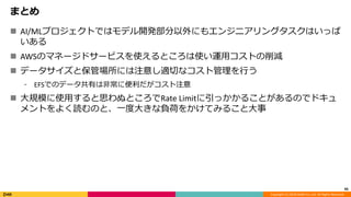 Copyright (C) 2018 DeNA Co.,Ltd. All Rights Reserved.
まとめ
 AI/MLプロジェクトではモデル開発部分以外にもエンジニアリングタスクはいっぱ
いある
 AWSのマネージドサービスを使えるところは使い運用コストの削減
 データサイズと保管場所には注意し適切なコスト管理を行う
⁃ EFSでのデータ共有は非常に便利だがコスト注意
 大規模に使用すると思わぬところでRate Limitに引っかかることがあるのでドキュ
メントをよく読むのと、一度大きな負荷をかけてみること大事
45
 