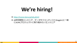 Copyright (C) 2018 DeNA Co.,Ltd. All Rights Reserved.
46
We’re hiring!
 https://career.dena.jp/job.phtml
 AI研究開発エンジニア、データサイエンティスト(Kaggler)と一緒
にAI/MLプロジェクトに取り組みたいエンジニア
 