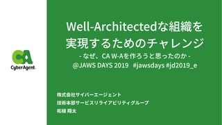 Well-Architectedな組織を 
実現するためのチャレンジ
- なぜ、CA W-Aを作ろうと思ったのか -
@JAWS DAYS #jawsdays #jd _e
株式会社サイバーエージェント
技術本部サービスリライアビリティグループ
柘植 翔太
 