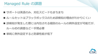 Managed Rule の課題
 サポートは英語のみ、対応スピードもまちまち
 ルールセットはブラックボックスのため誤検知の理由がわかりにくい
 誤検知が発生した際には内包される個別のルールの例外設定が可能だが、
ルールIDの調査など一手間必要
 単純に例外設定すると防御性能が低下
 