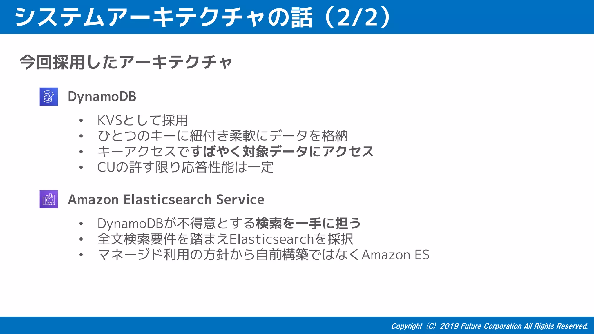 システムアーキテクチャの話（2/2）
今回採用したアーキテクチャ
• DynamoDB
• KVSとして採用
• ひとつのキーに紐付き柔軟にデータを格納
• キーアクセスですばやく対象データにアクセス
• CUの許す限り応答性能は一定
• Amazon Elasticsearch Service
• DynamoDBが不得意とする検索を一手に担う
• 全文検索要件を踏まえElasticsearchを採択
• マネージド利用の方針から自前構築ではなくAmazon ES
 