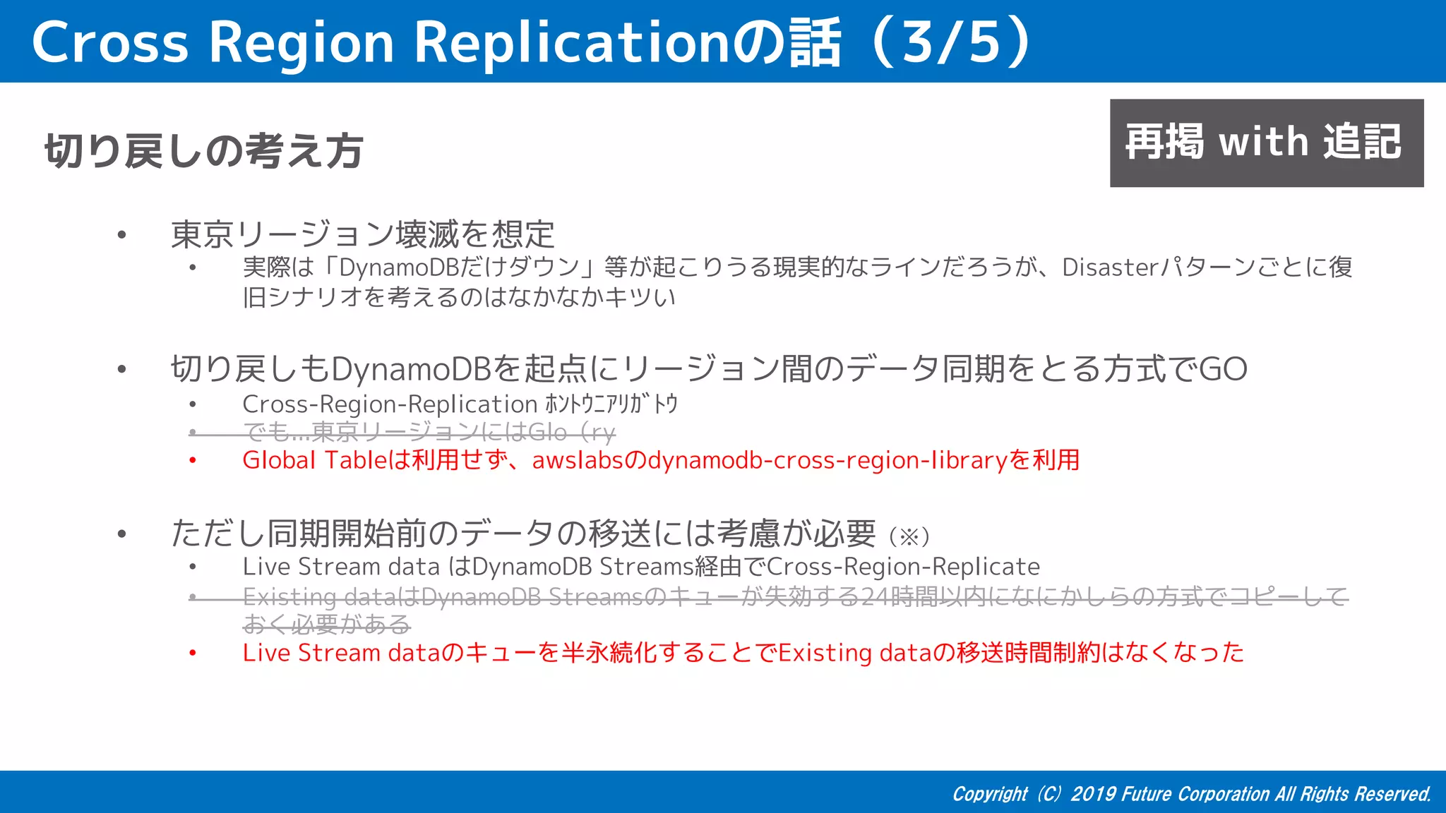 Cross Region Replicationの話（3/5）
切り戻しの考え方
• 東京リージョン壊滅を想定
• 実際は「DynamoDBだけダウン」等が起こりうる現実的なラインだろうが、Disasterパターンごとに復
旧シナリオを考えるのはなかなかキツい
• 切り戻しもDynamoDBを起点にリージョン間のデータ同期をとる方式でGO
• Cross-Region-Replication ﾎﾝﾄｳﾆｱﾘｶﾞﾄｳ
• でも...東京リージョンにはGlo（ry
• Global Tableは利用せず、awslabsのdynamodb-cross-region-libraryを利用
• ただし同期開始前のデータの移送には考慮が必要（※）
• Live Stream data はDynamoDB Streams経由でCross-Region-Replicate
• Existing dataはDynamoDB Streamsのキューが失効する24時間以内になにかしらの方式でコピーして
おく必要がある
• Live Stream dataのキューを半永続化することでExisting dataの移送時間制約はなくなった
再掲 with 追記
 