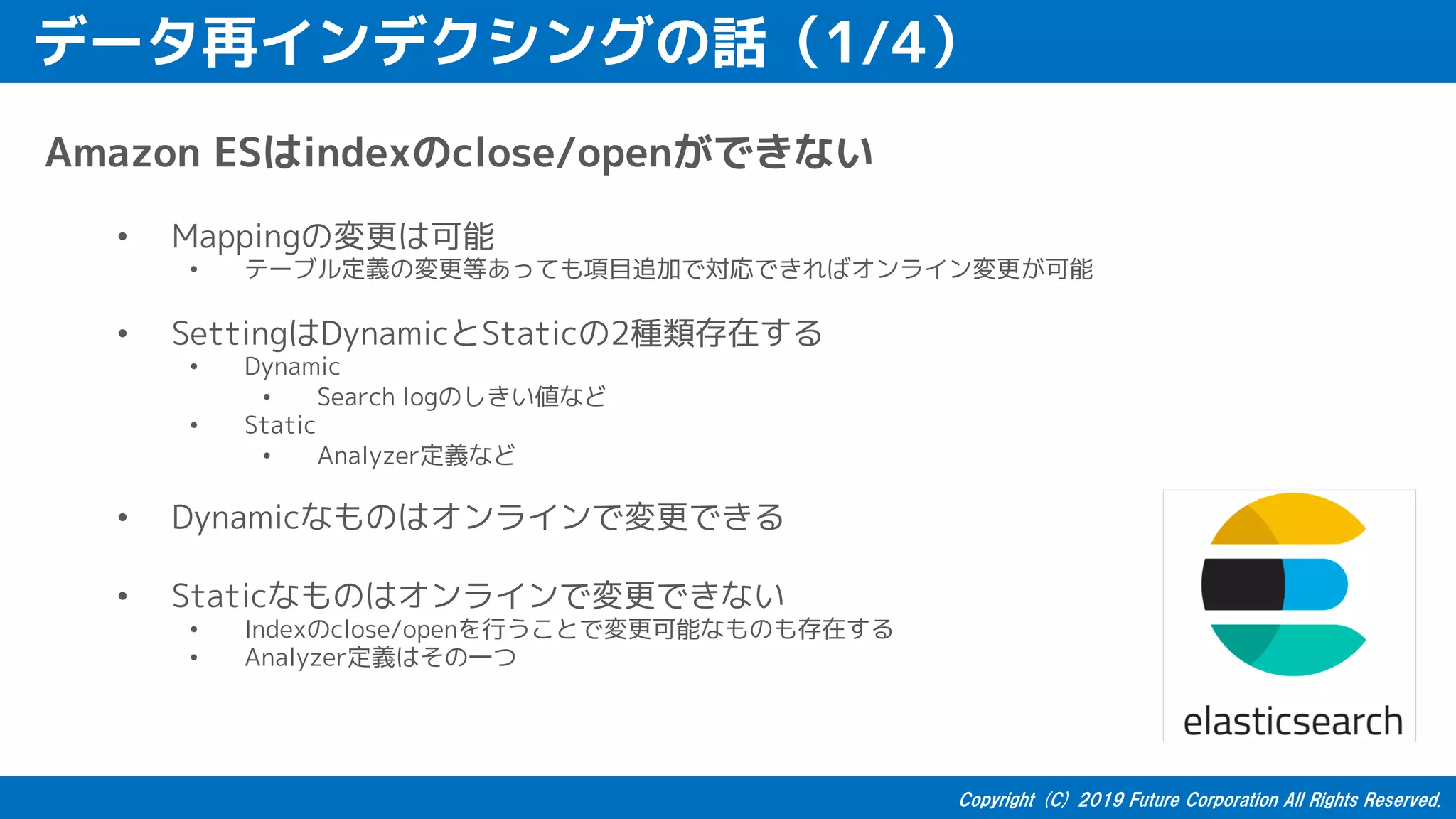 データ再インデクシングの話（1/4）
Amazon ESはindexのclose/openができない
• Mappingの変更は可能
• テーブル定義の変更等あっても項目追加で対応できればオンライン変更が可能
• SettingはDynamicとStaticの2種類存在する
• Dynamic
• Search logのしきい値など
• Static
• Analyzer定義など
• Dynamicなものはオンラインで変更できる
• Staticなものはオンラインで変更できない
• Indexのclose/openを行うことで変更可能なものも存在する
• Analyzer定義はその一つ
 