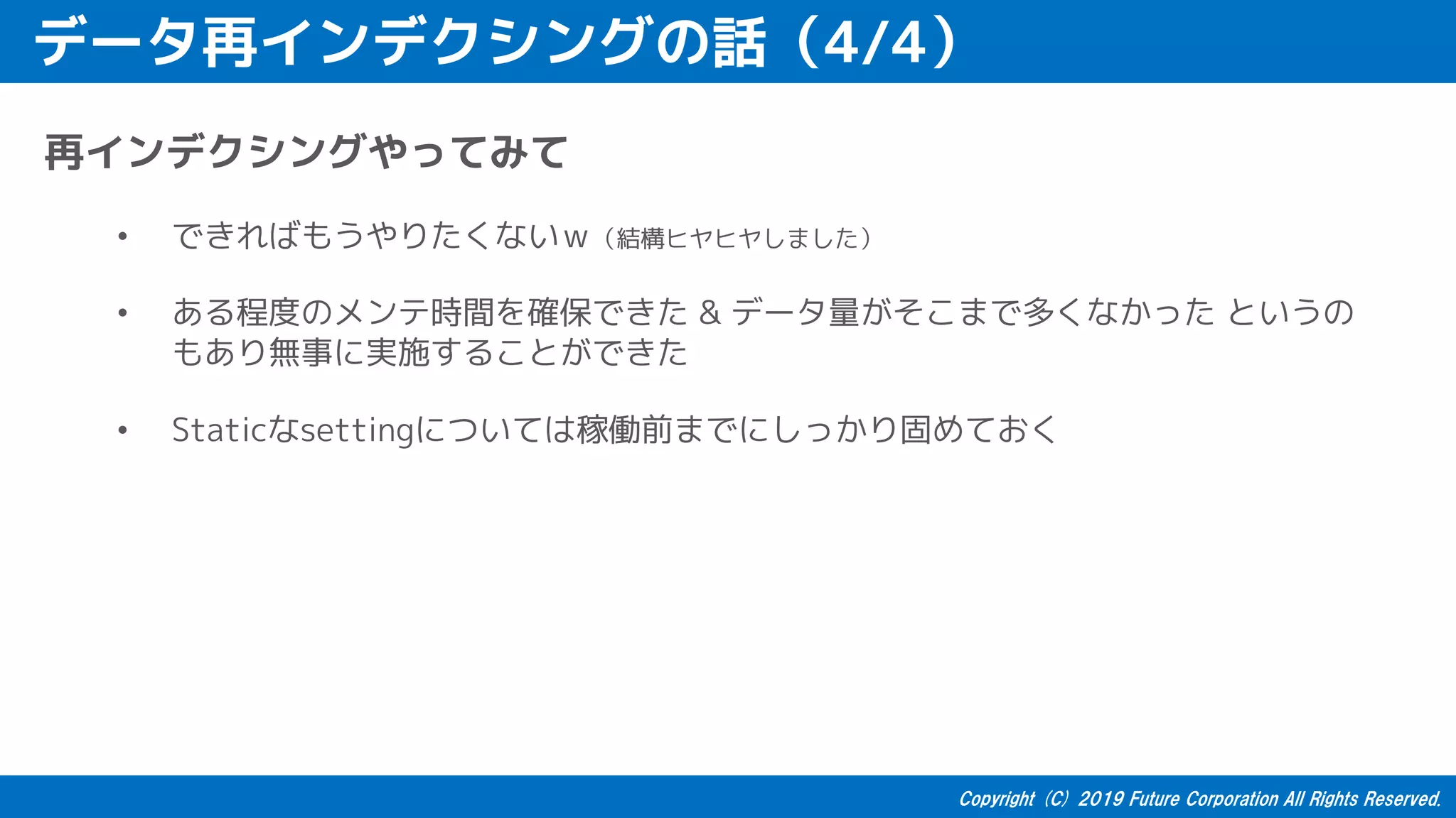 データ再インデクシングの話（4/4）
再インデクシングやってみて
• できればもうやりたくないｗ（結構ヒヤヒヤしました）
• ある程度のメンテ時間を確保できた & データ量がそこまで多くなかった というの
もあり無事に実施することができた
• Staticなsettingについては稼働前までにしっかり固めておく
 