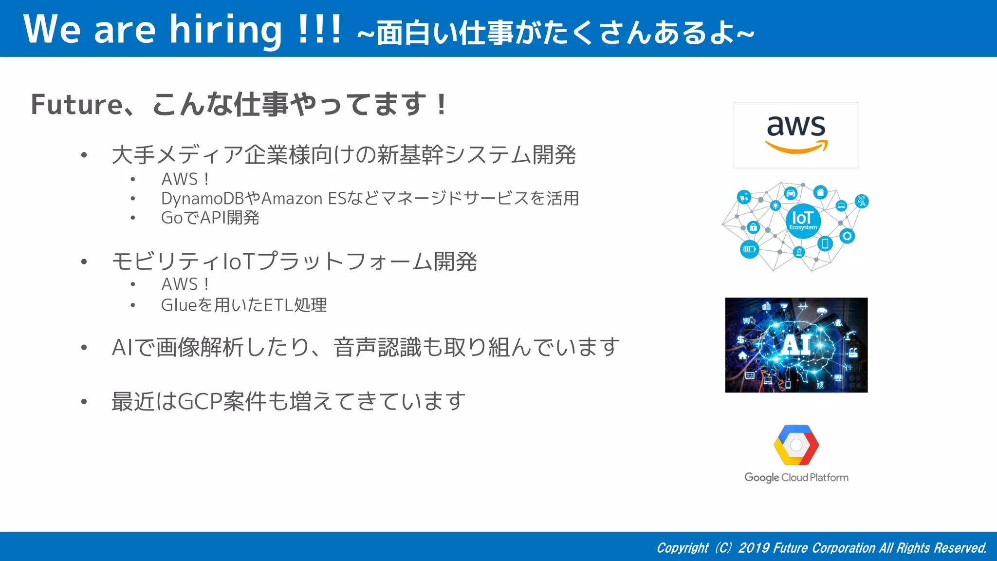 We are hiring !!! ~面白い仕事がたくさんあるよ~
Future、こんな仕事やってます！
• 大手メディア企業様向けの新基幹システム開発
• AWS！
• DynamoDBやAmazon ESなどマネージドサービスを活用
• GoでAPI開発
• モビリティIoTプラットフォーム開発
• AWS！
• Glueを用いたETL処理
• AIで画像解析したり、音声認識も取り組んでいます
• 最近はGCP案件も増えてきています
 