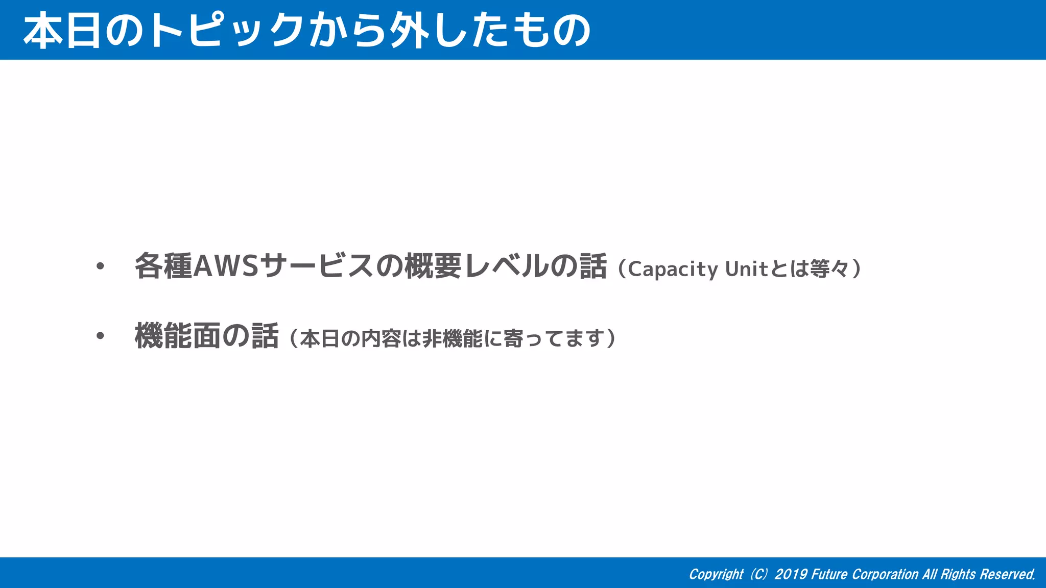 本日のトピックから外したもの
• 各種AWSサービスの概要レベルの話（Capacity Unitとは等々）
• 機能面の話（本日の内容は非機能に寄ってます）
 