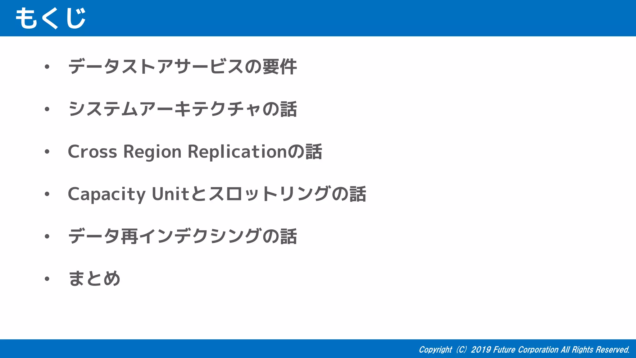もくじ
• データストアサービスの要件
• システムアーキテクチャの話
• Cross Region Replicationの話
• Capacity Unitとスロットリングの話
• データ再インデクシングの話
• まとめ
 