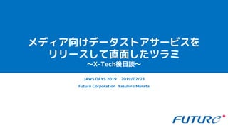 メディア向けデータストアサービスを
リリースして直面したツラミ
〜X-Tech後日談〜
Future Corporation Yasuhiro Murata
JAWS DAYS 2019 2019/02/23
 