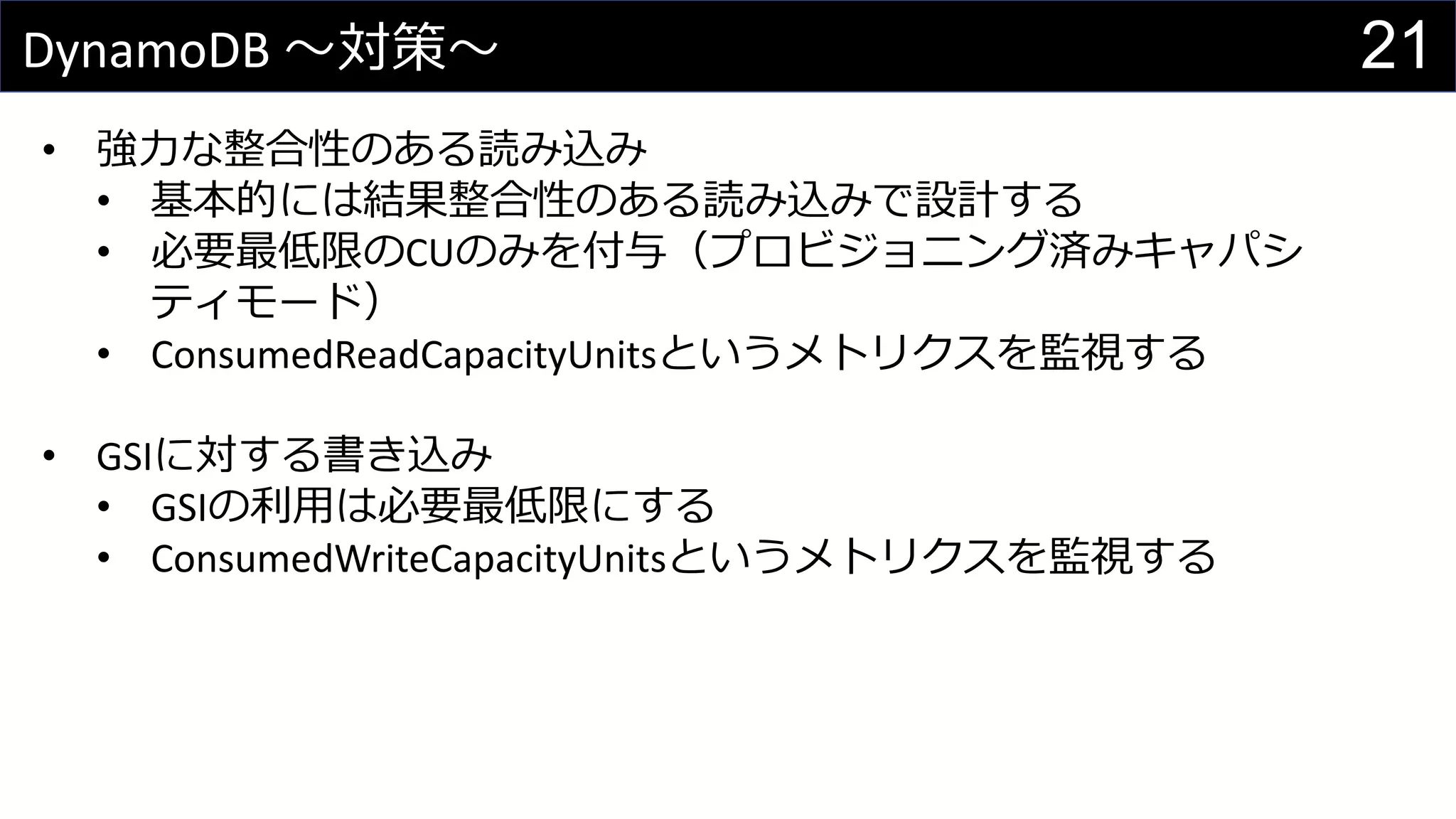 21DynamoDB 〜対策〜
• 強力な整合性のある読み込み
• 基本的には結果整合性のある読み込みで設計する
• 必要最低限のCUのみを付与（プロビジョニング済みキャパシ
ティモード）
• ConsumedReadCapacityUnitsというメトリクスを監視する
• GSIに対する書き込み
• GSIの利用は必要最低限にする
• ConsumedWriteCapacityUnitsというメトリクスを監視する
 