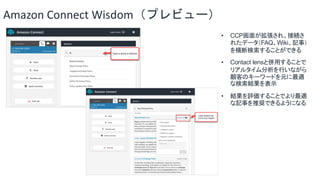 Amazon Connect Wisdom（プレビュー）
• CCP画面が拡張され、接続さ
れたデータ（FAQ、Wiki、記事）
を横断検索することができる
• Contact lensと併用することで
リアルタイム分析を行いながら
顧客のキーワードを元に最適
な検索結果を表示
• 結果を評価することでより最適
な記事を推奨できるようになる
 