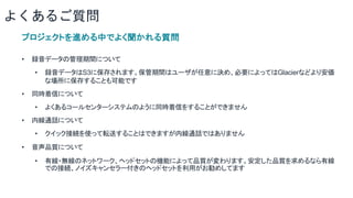 よくあるご質問
プロジェクトを進める中でよく聞かれる質問
• 録音データの管理期間について
• 録音データはS3に保存されます。保管期間はユーザが任意に決め、必要によってはGlacierなどより安価
な場所に保存することも可能です
• 同時着信について
• よくあるコールセンターシステムのように同時着信をすることができません
• 内線通話について
• クイック接続を使って転送することはできますが内線通話ではありません
• 音声品質について
• 有線・無線のネットワーク、ヘッドセットの機能によって品質が変わります。安定した品質を求めるなら有線
での接続、ノイズキャンセラー付きのヘッドセットを利用がお勧めしてます
 