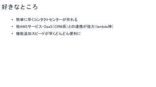 好きなところ
• 簡単に早くコンタクトセンターが作れる
• 他AWSサービス・SaaS（CRM系）との連携が強力（lambda神）
• 機能追加スピードが早くどんどん便利に
 