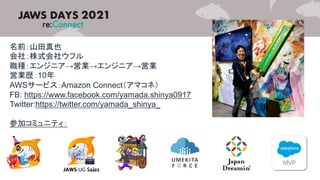 名前：山田真也
会社：株式会社ウフル
職種：エンジニア→営業→エンジニア→営業
営業歴：10年
AWSサービス：Amazon Connect（アマコネ）
FB: https://www.facebook.com/yamada.shinya0917
Twitter:https://twitter.com/yamada_shinya_
参加コミュニティ：
 