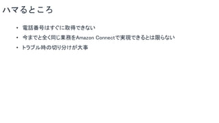 ハマるところ
• 電話番号はすぐに取得できない
• 今までと全く同じ業務をAmazon Connectで実現できるとは限らない
• トラブル時の切り分けが大事
 