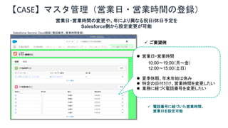 【CASE】マスタ管理（営業日・営業時間の登録）
営業日・営業時間の変更や、年により異なる祝日/休日予定を
Salesforce側から設定変更が可能
l 営業日・営業時間
10:00～19:00（月～金）
12:00～15:00（土日）
l 夏季休暇、年末年始は休み
l 特定の日付だけ、営業時間を変更したい
l 業務に紐づく電話番号を変更したい
Salesforce Service Cloud画面（電話番号、営業時間登録）
ü ご要望例
ü 電話番号に紐づいた営業時間、
営業日を設定可能
 