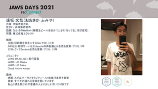 逢坂 文哉（おおさか ふみや）
出身: 大阪市此花区
住まい: 兵庫県西宮市
勤務: なんばのWeWork（無限生ビールを飲みにたまに行ってる。ほぼ在宅）
所属: 株式会社エクレクト
職歴:
出版・印刷業を相手にするSIerでSE: 4.3年
AWSとか物理サーバとかApacheの再起動とかを売る営業・プリセ: 5年
エクレクトでZendeskを売る営業・プリセ: 1.5年
コミュニティ:
JAWS DAYS 2021 実行委員
JAWS-UG Osaka
JAWS-UG Sales
Cloud Native Kansai
趣味:
映画: スピルバーグとタランティーノと成瀬巳喜男を敬愛
音楽: すべての踊れる音楽を愛しています
あとお酒を飲むのが普通の人より少しよけいに好きです
 