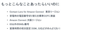 もっとこんなことあったらいいのに
• Contact Lens for Amazon Connect 東京リージョン
• 架電時の電話番号切り替えを標準CCPに実装
• Amazon Connect 大阪リージョン
• 03以外の0ABJ番号
• 営業時間の祝日設定（SSM、S3などがめんどくさい）
 