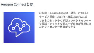 Amazon Connectとは
お名前： Amazon Connect（通称 アマコネ）
サービス開始：2017/3（東京 2018/12/11）
できること：クラウド型コンタクトセンター
で電話・チャットなどユーザ自身が簡単にコ
ンタクトセンター構築ができる
 