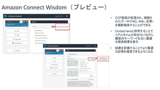 Amazon Connect Wisdom（プレビュー）
• CCP画面が拡張され、接続さ
れたデータ（FAQ、Wiki、記事）
を横断検索することができる
• Contact lensと併用することで
リアルタイム分析を行いながら
顧客のキー...