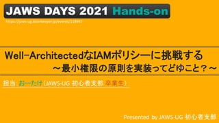 JAWS DAYS 2021 Hands-on
Well-ArchitectedなIAMポリシーに挑戦する
Presented by JAWS-UG 初心者支部
～最小権限の原則を実装ってどゆこと？～
担当：おーたけ（JAWS-UG 初心者支部 卒業生）
https://jaws-ug.doorkeeper.jp/events/118447
 