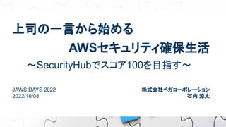 上司の一言から始める
〜SecurityHubでスコア100を目指す〜
AWSセキュリティ確保生活
JAWS DAYS 2022
2022/10/08
株式会社ベガコーポレーション
石内 涼太
 