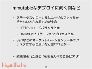 Immutableなデプロイに向く例など
• ステータスやローカルにユーザのファイルを
持たないとされるものが中心
• HTTPのロードバランサとか
• Railsのアプリケーションプロセスとか
• Serfなどのオーケストレーションツールでク
ラスタにすると良いなど言われるが…
!
• 結構限られた感じ (もちろん作りこめばアリ)
11
 