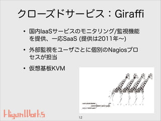 クローズドサービス：Giraﬃ
• 国内IaaSサービスのモニタリング/監視機能
を提供、一応SaaS (提供は2011年∼)
• 外部監視をユーザごとに個別のNagiosプロ
セスが担当
• 仮想基板KVM
12
 