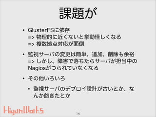 課題が
• GlusterFSに依存 
=> 物理的に近くないと挙動怪しくなる 
=> 複数拠点対応が面倒
• 監視サーバの変更は簡単、追加、削除も余裕 
=> しかし、障害で落ちたらサーバが担当中の
Nagiosがつられていなくなる
• その他いろいろ
• 監視サーバのデプロイ設計が古いとか、な
んか飽きたとか
14
 