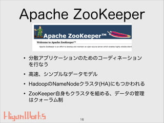 Apache ZooKeeper
• 分散アプリケーションのためのコーディネーション
を行なう
• 高速、シンプルなデータモデル
• HadoopのNameNodeクラスタ(HA)にもつかわれる
• ZooKeeper自身もクラスタを組める、データの管理
はクォーラム制
16
 