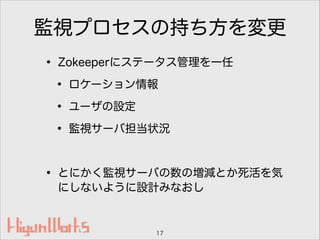 監視プロセスの持ち方を変更
• Zokeeperにステータス管理を一任
• ロケーション情報
• ユーザの設定
• 監視サーバ担当状況
!
• とにかく監視サーバの数の増減とか死活を気
にしないように設計みなおし
17
 