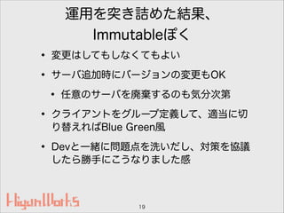 運用を突き詰めた結果、
Immutableぽく
• 変更はしてもしなくてもよい
• サーバ追加時にバージョンの変更もOK
• 任意のサーバを廃棄するのも気分次第
• クライアントをグループ定義して、適当に切
り替えればBlue Green風
• Devと一緒に問題点を洗いだし、対策を協議
したら勝手にこうなりました感
19
 