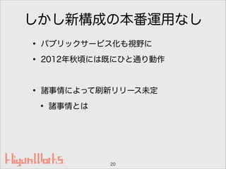 しかし新構成の本番運用なし
• パブリックサービス化も視野に
• 2012年秋頃には既にひと通り動作
!
• 諸事情によって刷新リリース未定
• 諸事情とは
20
 