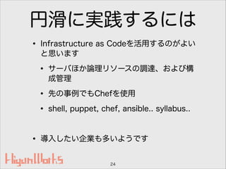 円滑に実践するには
• Infrastructure as Codeを活用するのがよい
と思います
• サーバほか論理リソースの調達、および構
成管理
• 先の事例でもChefを使用
• shell, puppet, chef, ansible.. syllabus..
!
• 導入したい企業も多いようです
24
 