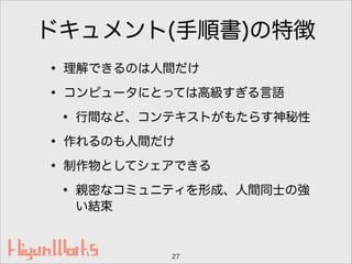 ドキュメント(手順書)の特徴
• 理解できるのは人間だけ
• コンピュータにとっては高級すぎる言語
• 行間など、コンテキストがもたらす神秘性
• 作れるのも人間だけ
• 制作物としてシェアできる
• 親密なコミュニティを形成、人間同士の強
い結束
27
 