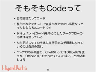 そもそもCodeって
• 自然言語だってコード
• 整形されたテキストで表現されたやたら高級なファ
イルももちろんコードです
• ドキュメント(コード)を中心にしたワークフローの
形式は確立している
• なら記述しやすいうえに実行可能な手順書になって
いくのは自然の流れ
• ワープロの手順書と、ChefのレシピはOﬃce97を使
うか、Oﬃce2013を使うかくらいの違い、と思いま
しょう
48
 