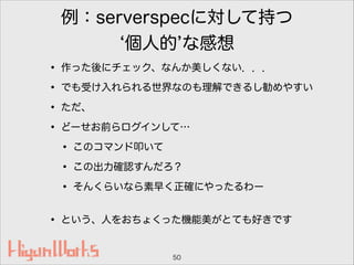 例：serverspecに対して持つ
個人的 な感想
• 作った後にチェック、なんか美しくない．．．
• でも受け入れられる世界なのも理解できるし勧めやすい
• ただ、
• どーせお前らログインして…
• このコマンド叩いて
• この出力確認すんだろ？
• そんくらいなら素早く正確にやったるわー 
• という、人をおちょくった機能美がとても好きです
50
 