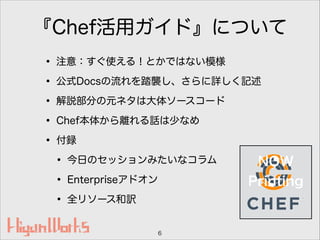 『Chef活用ガイド』について
• 注意：すぐ使える！とかではない模様
• 公式Docsの流れを踏襲し、さらに詳しく記述
• 解説部分の元ネタは大体ソースコード
• Chef本体から離れる話は少なめ
• 付録
• 今日のセッションみたいなコラム
• Enterpriseアドオン
• 全リソース和訳
6
NOW
Printing
 